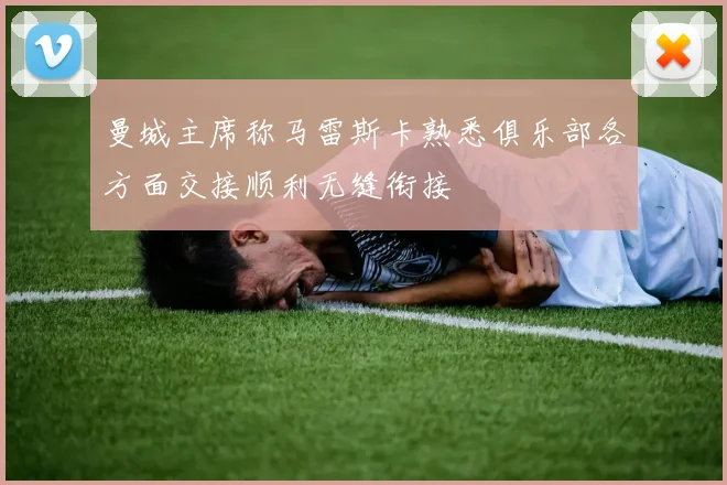 曼城主席称马雷斯卡熟悉俱乐部各方面交接顺利无缝衔接