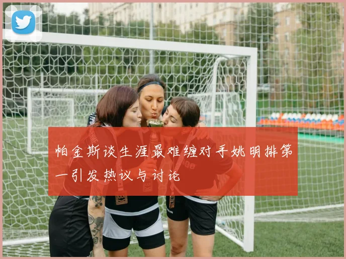 帕金斯谈生涯最难缠对手姚明排第一引发热议与讨论