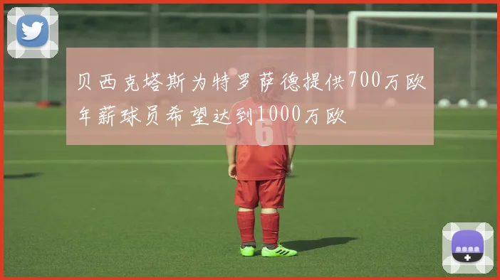 贝西克塔斯为特罗萨德提供700万欧年薪球员希望达到1000万欧