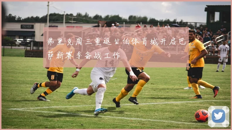 弗里克周三重返甘伯体育城开启巴萨新赛季备战工作