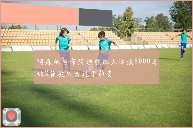 阿森纳与布阿迪经纪人洽谈8000万的M费被认为过于昂贵