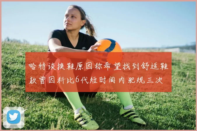 哈特谈换鞋原因称希望找到舒适鞋款曾因科比6代短时间内犯规三次