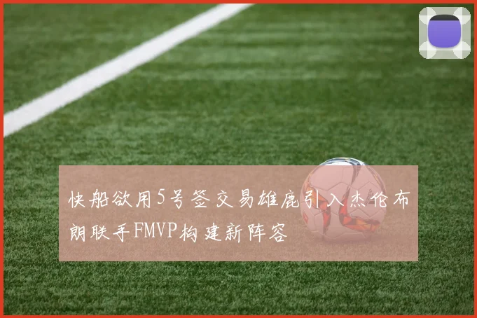 快船欲用5号签交易雄鹿引入杰伦布朗联手FMVP构建新阵容