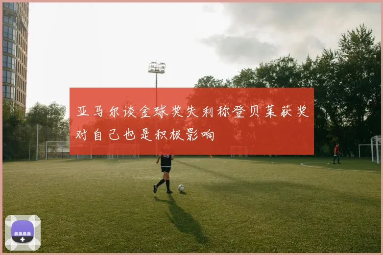 亚马尔谈金球奖失利称登贝莱获奖对自己也是积极影响