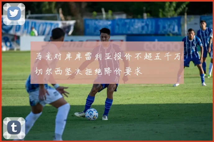 马竞对库库雷利亚报价不超五千万切尔西坚决拒绝降价要求