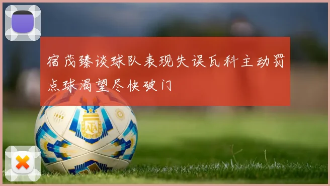 宿茂臻谈球队表现失误瓦科主动罚点球渴望尽快破门