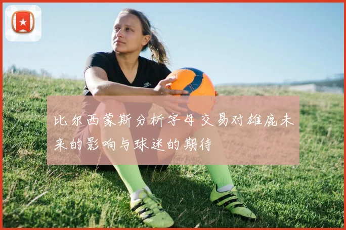 比尔西蒙斯分析字母交易对雄鹿未来的影响与球迷的期待