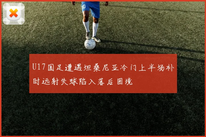 U17国足遭遇坦桑尼亚冷门上半场补时远射失球陷入落后困境