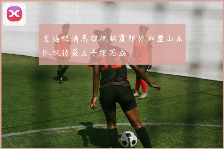 直播吧消息称祝铭震即将加盟山东队仅待最后手续完成