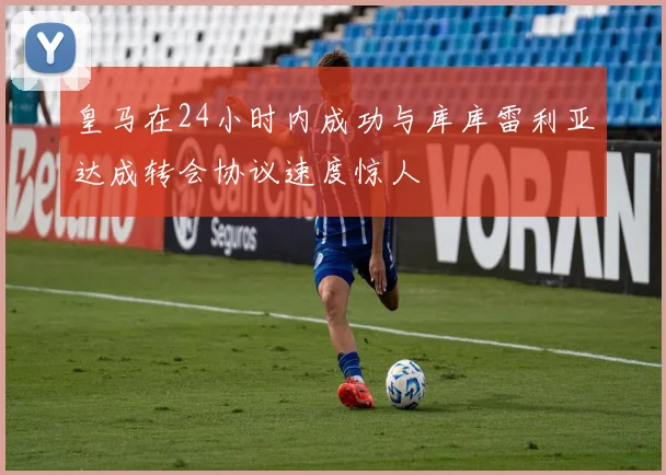 皇马在24小时内成功与库库雷利亚达成转会协议速度惊人